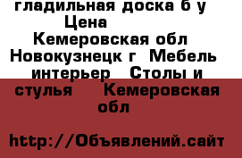 гладильная доска б.у › Цена ­ 1 000 - Кемеровская обл., Новокузнецк г. Мебель, интерьер » Столы и стулья   . Кемеровская обл.